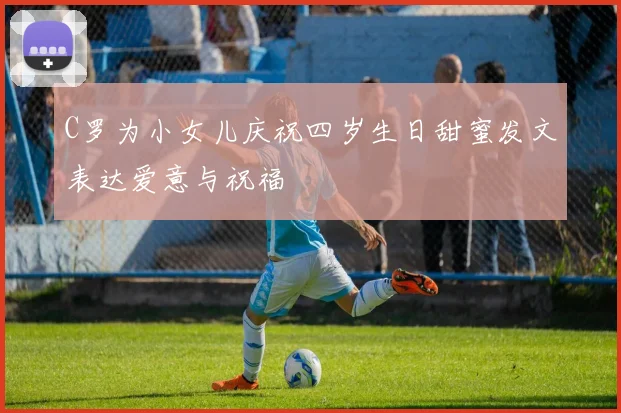 C罗为小女儿庆祝四岁生日甜蜜发文表达爱意与祝福