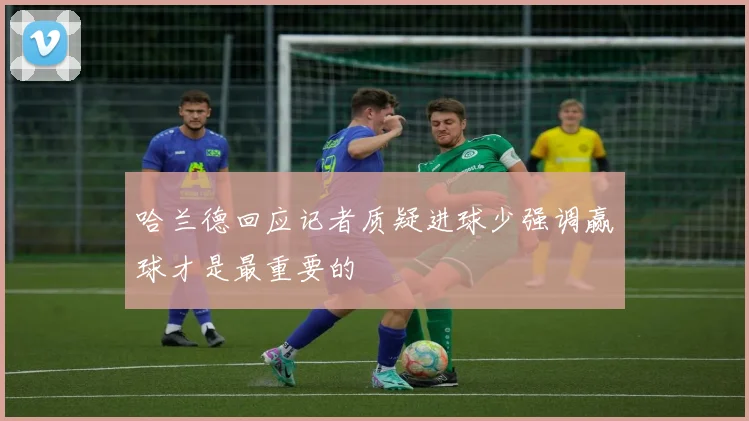哈兰德回应记者质疑进球少强调赢球才是最重要的