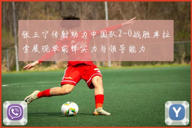 张玉宁传射助力中国队2-0战胜库拉索展现单前锋实力与领导能力