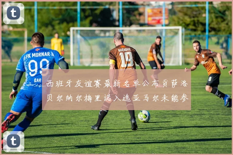 西班牙友谊赛最新名单公布贡萨洛贝尔纳尔梅里诺入选亚马尔未能参赛