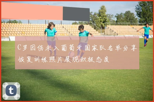 C罗因伤未入葡萄牙国家队名单分享恢复训练照片展现积极态度