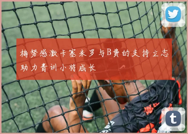 梅努感激卡塞米罗与B费的支持立志助力青训小将成长