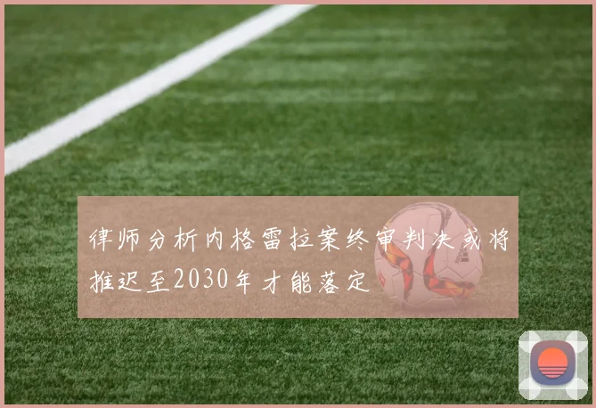 律师分析内格雷拉案终审判决或将推迟至2030年才能落定