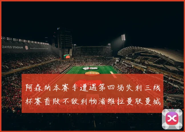 阿森纳本赛季遭遇第四场失利三线杯赛首败不敌利物浦维拉曼联曼城