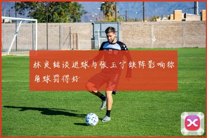 林良铭谈进球与张玉宁缺阵影响称角球罚得好
