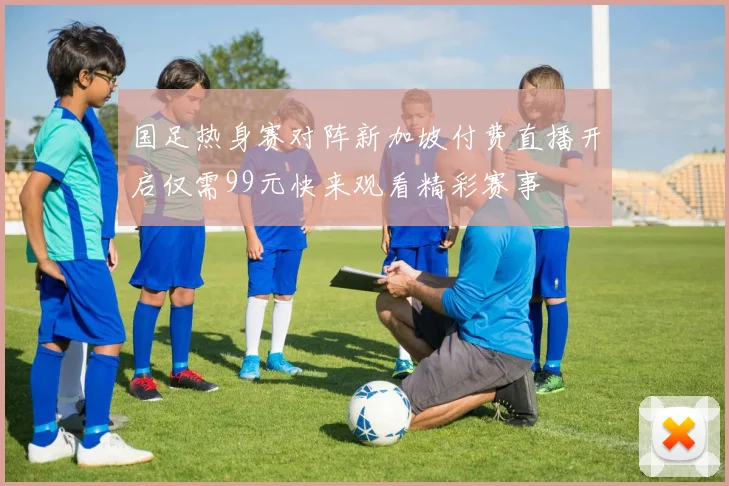 国足热身赛对阵新加坡付费直播开启仅需99元快来观看精彩赛事