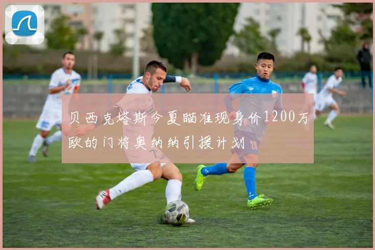 贝西克塔斯今夏瞄准现身价1200万欧的门将奥纳纳引援计划