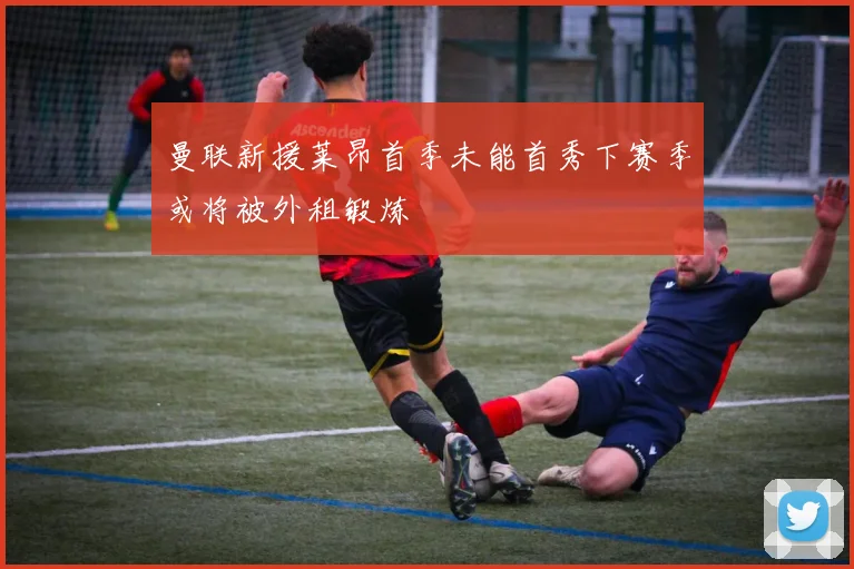 曼联新援莱昂首季未能首秀下赛季或将被外租锻炼