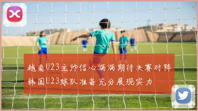 越南U23主帅信心满满期待决赛对阵韩国U23球队准备充分展现实力