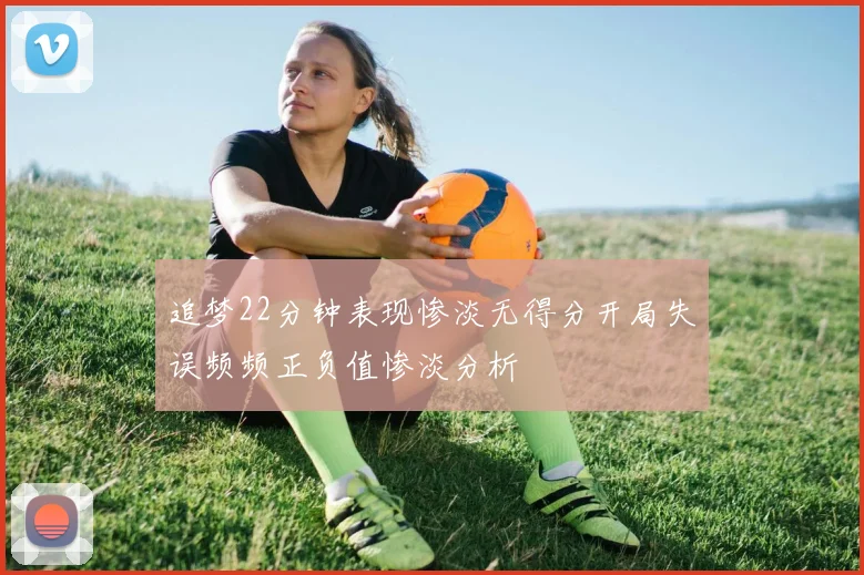 追梦22分钟表现惨淡无得分开局失误频频正负值惨淡分析