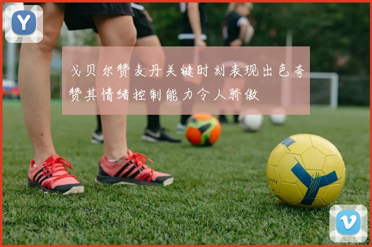 戈贝尔赞麦丹关键时刻表现出色夸赞其情绪控制能力令人骄傲