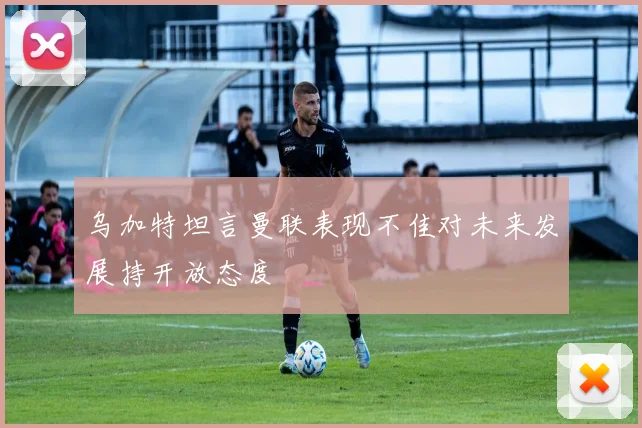 乌加特坦言曼联表现不佳对未来发展持开放态度