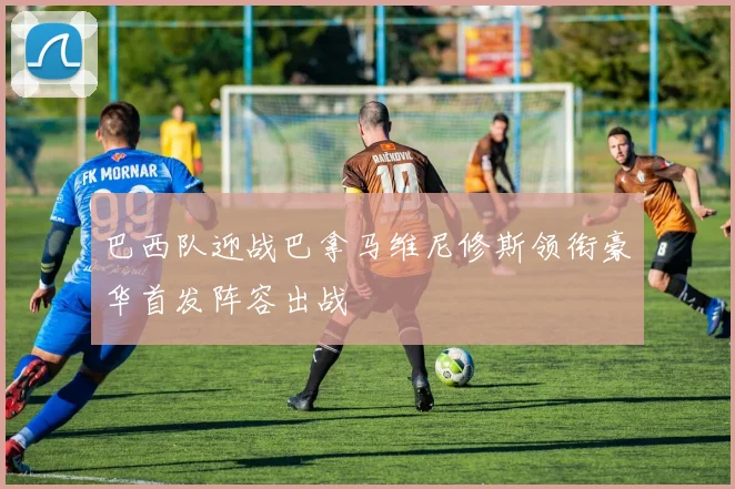 巴西队迎战巴拿马维尼修斯领衔豪华首发阵容出战