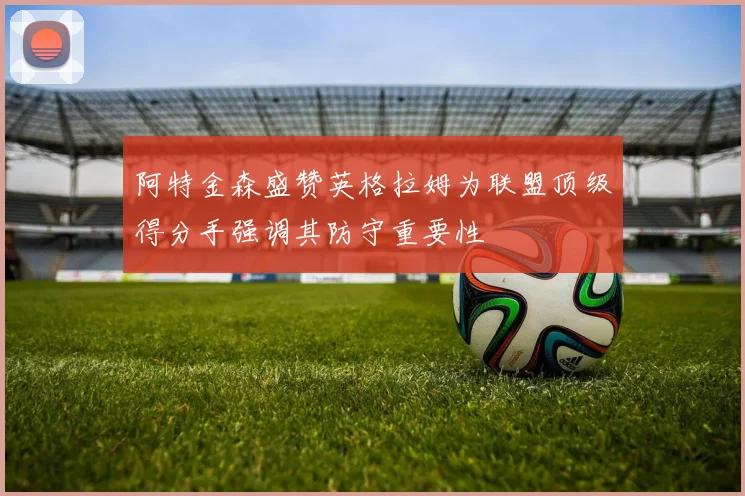 阿特金森盛赞英格拉姆为联盟顶级得分手强调其防守重要性