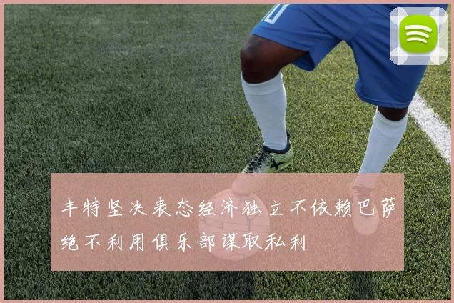 丰特坚决表态经济独立不依赖巴萨绝不利用俱乐部谋取私利