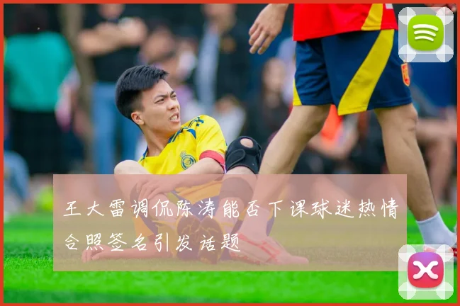 王大雷调侃陈涛能否下课球迷热情合照签名引发话题