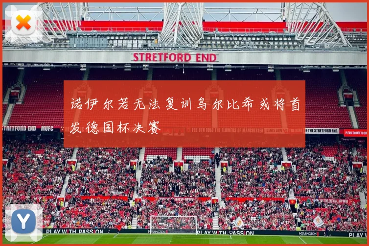 诺伊尔若无法复训乌尔比希或将首发德国杯决赛