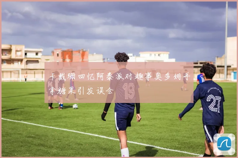 卡戴珊回忆阿泰派对趣事奥多姆手拿糖果引发误会
