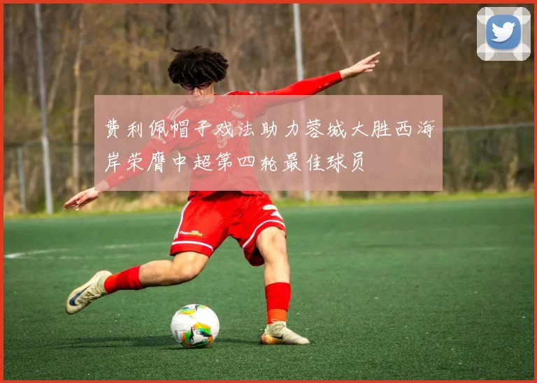 费利佩帽子戏法助力蓉城大胜西海岸荣膺中超第四轮最佳球员