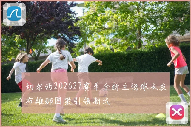 切尔西202627赛季全新主场球衣发布雄狮图案引领潮流