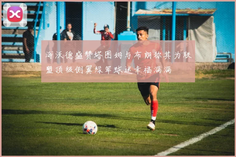海沃德盛赞塔图姆与布朗称其为联盟顶级侧翼绿军球迷幸福满满