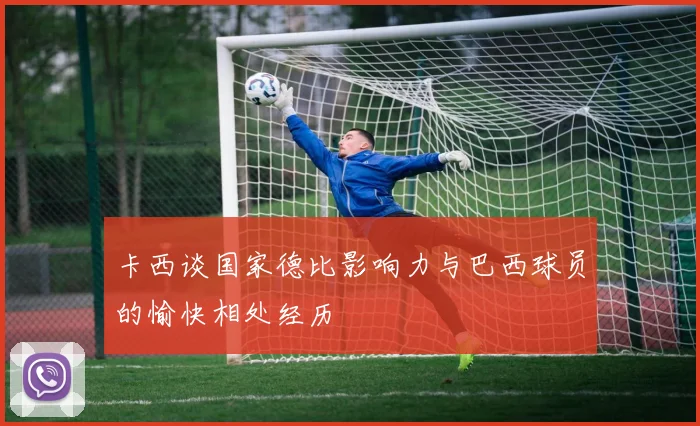 卡西谈国家德比影响力与巴西球员的愉快相处经历