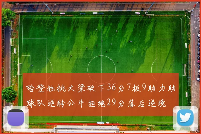 哈登独挑大梁砍下36分7板9助力助球队逆转公牛拒绝29分落后逆境