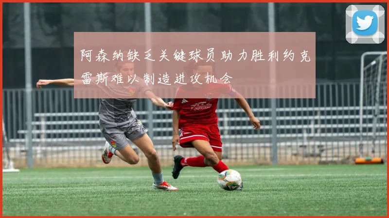 阿森纳缺乏关键球员助力胜利约克雷斯难以制造进攻机会