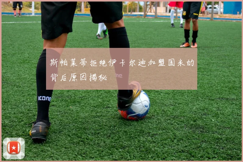 斯帕莱蒂拒绝伊卡尔迪加盟国米的背后原因揭秘