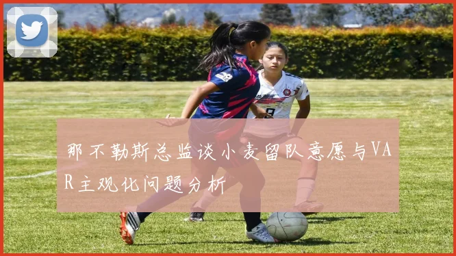 那不勒斯总监谈小麦留队意愿与VAR主观化问题分析