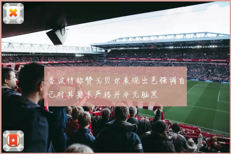 香波特称赞戈贝尔表现出色强调自己对其要求严格并非无脑黑