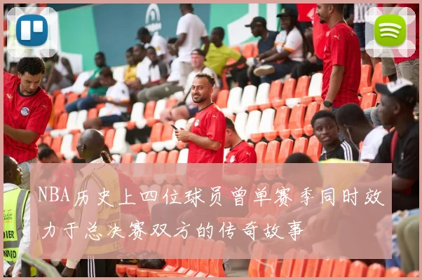 NBA历史上四位球员曾单赛季同时效力于总决赛双方的传奇故事