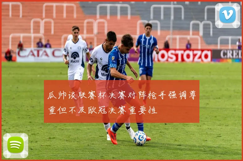 瓜帅谈联赛杯决赛对阵枪手强调尊重但不及欧冠决赛重要性