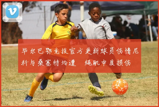 毕尔巴鄂竞技官方更新球员伤情尼科与桑塞特均遭腘绳肌中度损伤