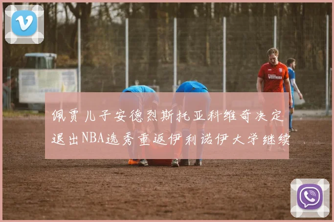 佩贾儿子安德烈斯托亚科维奇决定退出NBA选秀重返伊利诺伊大学继续学业
